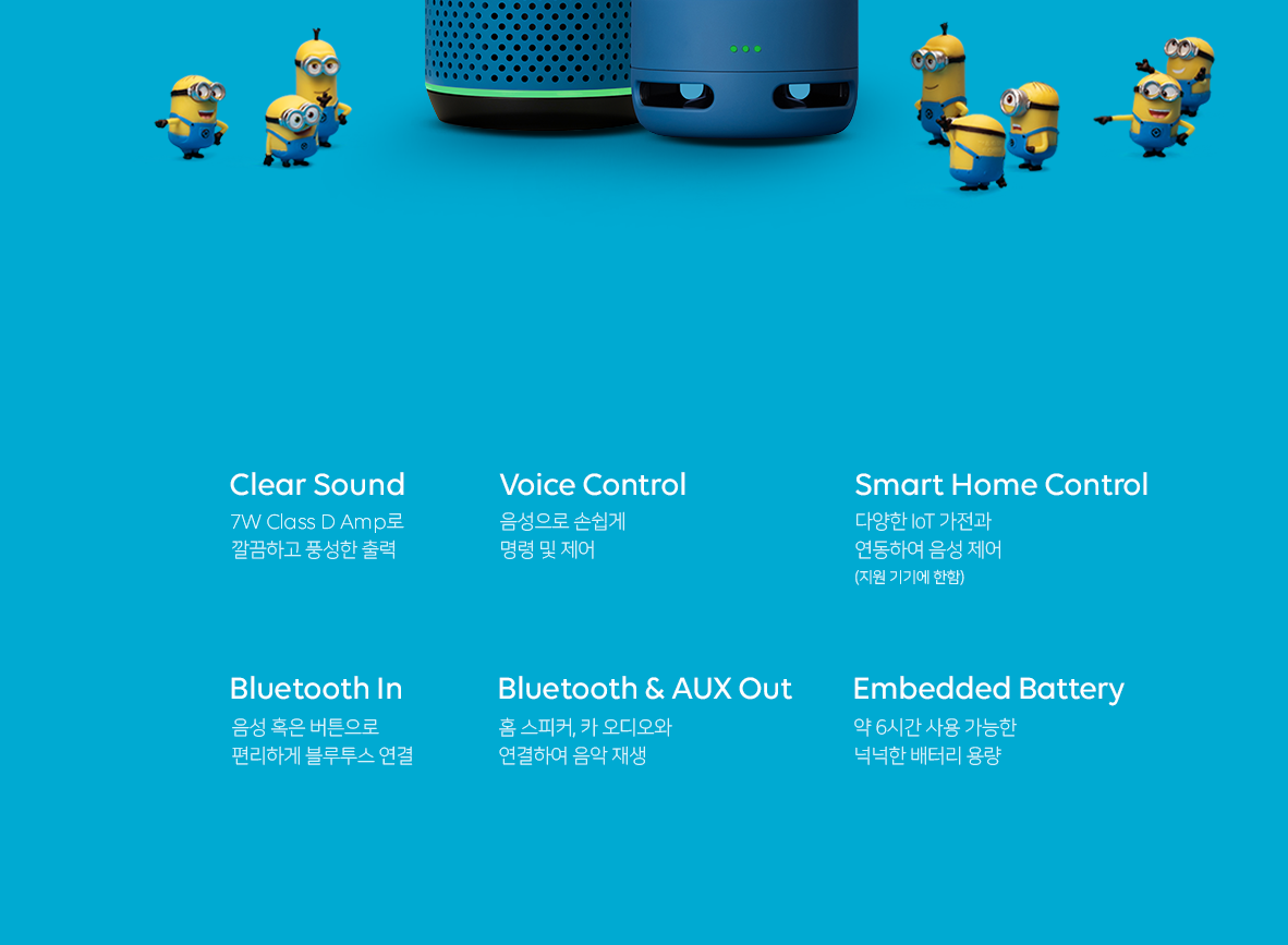 1. Clear Sound 7W Class D Amp로 깔끔하고 풍성한 출력 2. Voice Control 음성으로 손쉽게 명령 및 제어 3. Smart Home Control 다양한 IoT 가전과 연동하여 음성 제어(지원 기기에 한함) 4. Bluetooth In 음성 혹은 버튼으로 편리하게 블루투스 연결 5. Bluetooth and AUX Out 홈 스피커, 카 오디오와 연결하여 음악 재생 6. Embedded Battery 약 6시간 사용 가능한 넉넉한 배터리 용량