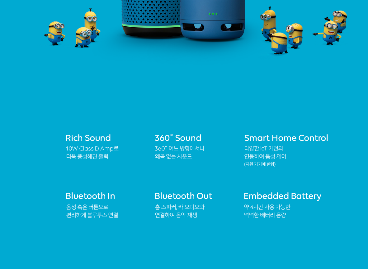 1. Rich Sound 10W Class D Amp로 더욱 풍성해진 출력 2. 360도 Sound 360도 어느 방향에서나 왜곡 없는 사운드 3. Smart Home Control 다양한 IoT 가전과 연동하여 음성 제어(지원 기기에 한함) 4. Bluetooth In 음성 혹은 버튼으로 편리하게 블루투스 연결 5. Bluetooth Out 홈 스피커, 카 오디오와 연결하여 음악 재생 6. Embedded battery 약 4시간 사용 가능한 넉넉한 배터리 용량